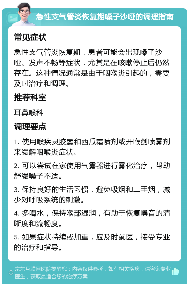 急性支气管炎恢复期嗓子沙哑的调理指南 常见症状 急性支气管炎恢复期，患者可能会出现嗓子沙哑、发声不畅等症状，尤其是在咳嗽停止后仍然存在。这种情况通常是由于咽喉炎引起的，需要及时治疗和调理。 推荐科室 耳鼻喉科 调理要点 1. 使用喉疾灵胶囊和西瓜霜喷剂或开喉剑喷雾剂来缓解咽喉炎症状。 2. 可以尝试在家使用气雾器进行雾化治疗，帮助舒缓嗓子不适。 3. 保持良好的生活习惯，避免吸烟和二手烟，减少对呼吸系统的刺激。 4. 多喝水，保持喉部湿润，有助于恢复嗓音的清晰度和流畅度。 5. 如果症状持续或加重，应及时就医，接受专业的治疗和指导。