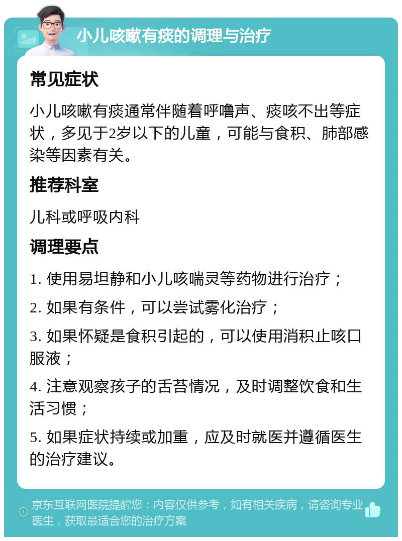 小儿咳嗽有痰的调理与治疗 常见症状 小儿咳嗽有痰通常伴随着呼噜声、痰咳不出等症状，多见于2岁以下的儿童，可能与食积、肺部感染等因素有关。 推荐科室 儿科或呼吸内科 调理要点 1. 使用易坦静和小儿咳喘灵等药物进行治疗； 2. 如果有条件，可以尝试雾化治疗； 3. 如果怀疑是食积引起的，可以使用消积止咳口服液； 4. 注意观察孩子的舌苔情况，及时调整饮食和生活习惯； 5. 如果症状持续或加重，应及时就医并遵循医生的治疗建议。