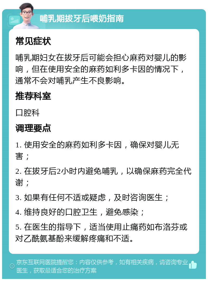 哺乳期拔牙后喂奶指南 常见症状 哺乳期妇女在拔牙后可能会担心麻药对婴儿的影响，但在使用安全的麻药如利多卡因的情况下，通常不会对哺乳产生不良影响。 推荐科室 口腔科 调理要点 1. 使用安全的麻药如利多卡因，确保对婴儿无害； 2. 在拔牙后2小时内避免哺乳，以确保麻药完全代谢； 3. 如果有任何不适或疑虑，及时咨询医生； 4. 维持良好的口腔卫生，避免感染； 5. 在医生的指导下，适当使用止痛药如布洛芬或对乙酰氨基酚来缓解疼痛和不适。