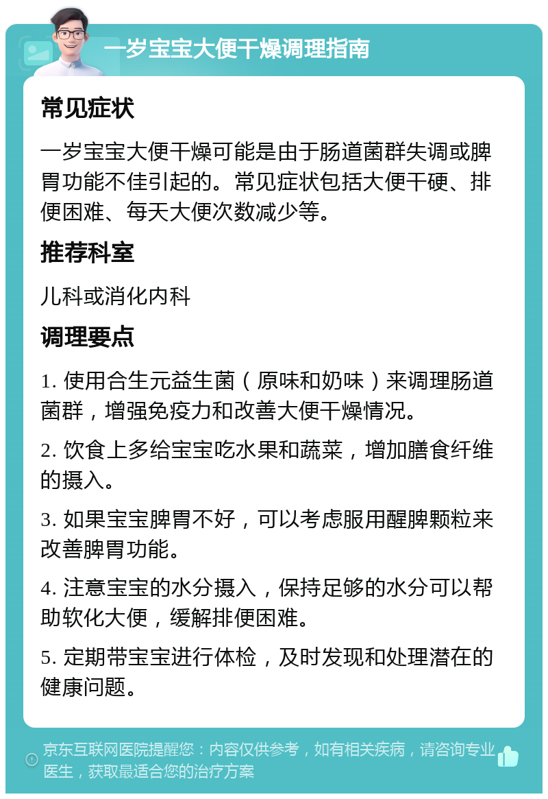 一岁宝宝大便干燥调理指南 常见症状 一岁宝宝大便干燥可能是由于肠道菌群失调或脾胃功能不佳引起的。常见症状包括大便干硬、排便困难、每天大便次数减少等。 推荐科室 儿科或消化内科 调理要点 1. 使用合生元益生菌（原味和奶味）来调理肠道菌群，增强免疫力和改善大便干燥情况。 2. 饮食上多给宝宝吃水果和蔬菜，增加膳食纤维的摄入。 3. 如果宝宝脾胃不好，可以考虑服用醒脾颗粒来改善脾胃功能。 4. 注意宝宝的水分摄入，保持足够的水分可以帮助软化大便，缓解排便困难。 5. 定期带宝宝进行体检，及时发现和处理潜在的健康问题。