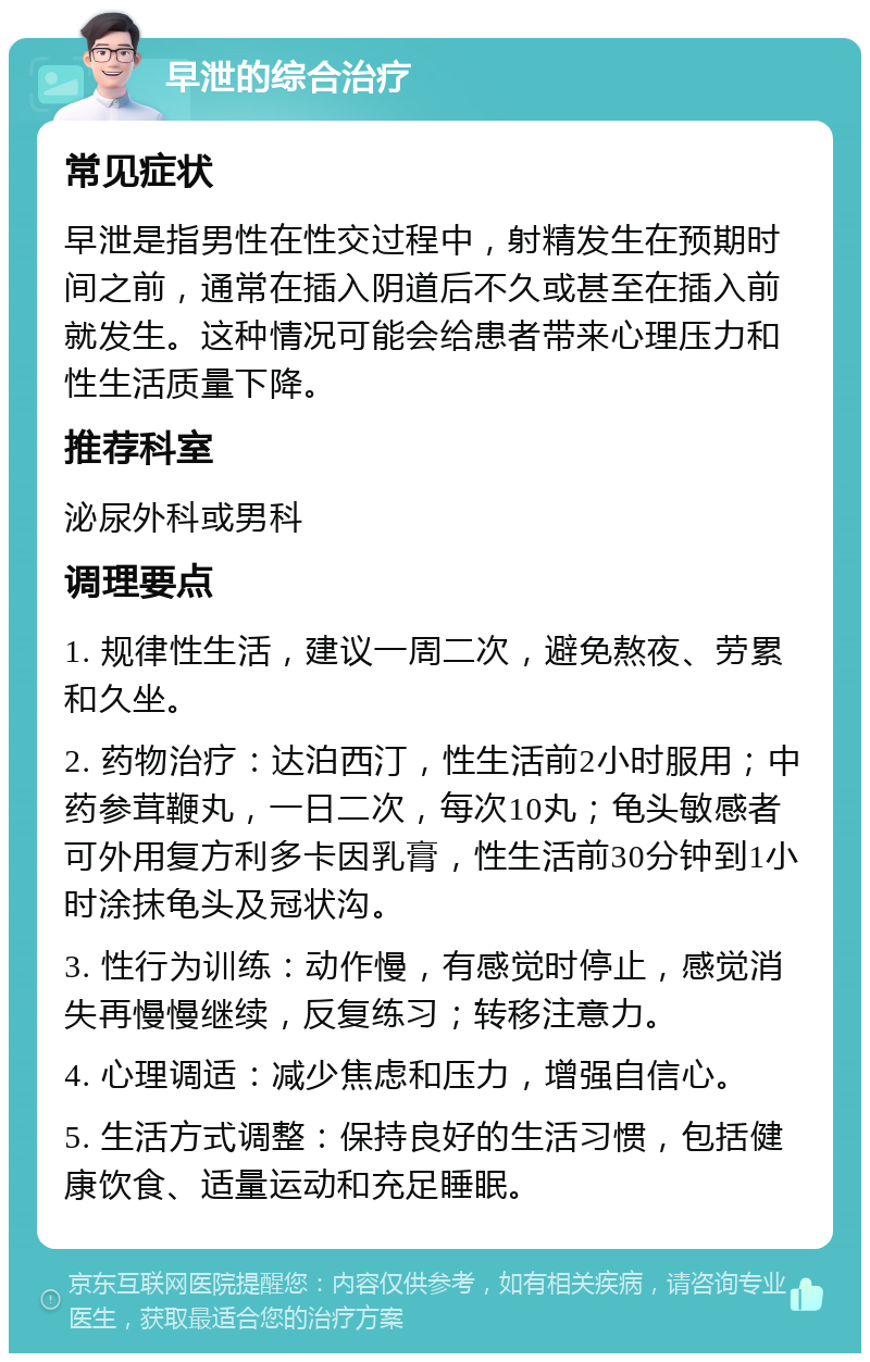 早泄的综合治疗 常见症状 早泄是指男性在性交过程中，射精发生在预期时间之前，通常在插入阴道后不久或甚至在插入前就发生。这种情况可能会给患者带来心理压力和性生活质量下降。 推荐科室 泌尿外科或男科 调理要点 1. 规律性生活，建议一周二次，避免熬夜、劳累和久坐。 2. 药物治疗：达泊西汀，性生活前2小时服用；中药参茸鞭丸，一日二次，每次10丸；龟头敏感者可外用复方利多卡因乳膏，性生活前30分钟到1小时涂抹龟头及冠状沟。 3. 性行为训练：动作慢，有感觉时停止，感觉消失再慢慢继续，反复练习；转移注意力。 4. 心理调适：减少焦虑和压力，增强自信心。 5. 生活方式调整：保持良好的生活习惯，包括健康饮食、适量运动和充足睡眠。