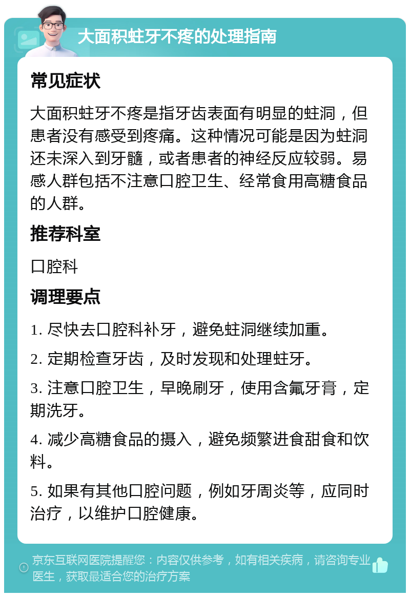 大面积蛀牙不疼的处理指南 常见症状 大面积蛀牙不疼是指牙齿表面有明显的蛀洞，但患者没有感受到疼痛。这种情况可能是因为蛀洞还未深入到牙髓，或者患者的神经反应较弱。易感人群包括不注意口腔卫生、经常食用高糖食品的人群。 推荐科室 口腔科 调理要点 1. 尽快去口腔科补牙，避免蛀洞继续加重。 2. 定期检查牙齿，及时发现和处理蛀牙。 3. 注意口腔卫生，早晚刷牙，使用含氟牙膏，定期洗牙。 4. 减少高糖食品的摄入，避免频繁进食甜食和饮料。 5. 如果有其他口腔问题，例如牙周炎等，应同时治疗，以维护口腔健康。