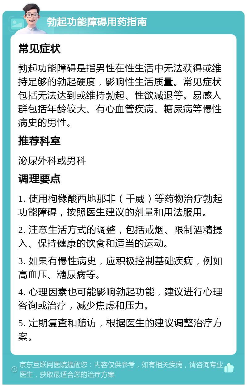 勃起功能障碍用药指南 常见症状 勃起功能障碍是指男性在性生活中无法获得或维持足够的勃起硬度，影响性生活质量。常见症状包括无法达到或维持勃起、性欲减退等。易感人群包括年龄较大、有心血管疾病、糖尿病等慢性病史的男性。 推荐科室 泌尿外科或男科 调理要点 1. 使用枸橼酸西地那非（千威）等药物治疗勃起功能障碍，按照医生建议的剂量和用法服用。 2. 注意生活方式的调整，包括戒烟、限制酒精摄入、保持健康的饮食和适当的运动。 3. 如果有慢性病史，应积极控制基础疾病，例如高血压、糖尿病等。 4. 心理因素也可能影响勃起功能，建议进行心理咨询或治疗，减少焦虑和压力。 5. 定期复查和随访，根据医生的建议调整治疗方案。