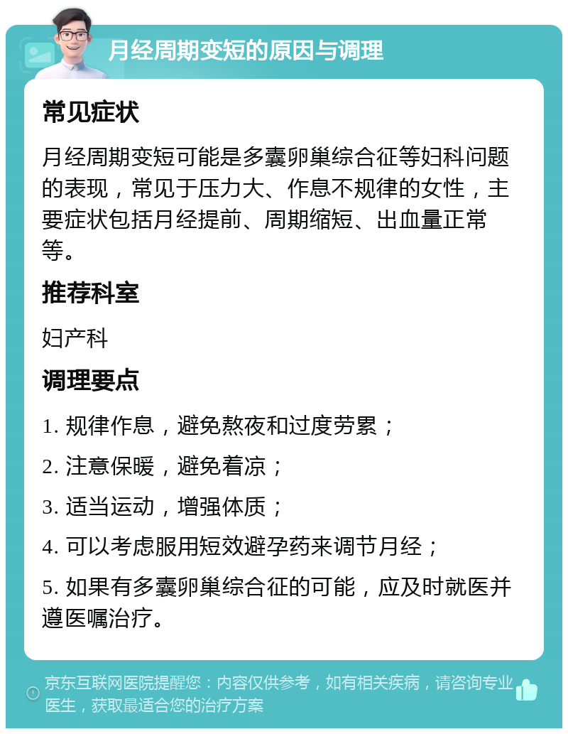 月经周期变短的原因与调理 常见症状 月经周期变短可能是多囊卵巢综合征等妇科问题的表现，常见于压力大、作息不规律的女性，主要症状包括月经提前、周期缩短、出血量正常等。 推荐科室 妇产科 调理要点 1. 规律作息，避免熬夜和过度劳累； 2. 注意保暖，避免着凉； 3. 适当运动，增强体质； 4. 可以考虑服用短效避孕药来调节月经； 5. 如果有多囊卵巢综合征的可能，应及时就医并遵医嘱治疗。