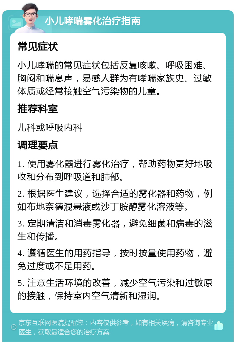 小儿哮喘雾化治疗指南 常见症状 小儿哮喘的常见症状包括反复咳嗽、呼吸困难、胸闷和喘息声，易感人群为有哮喘家族史、过敏体质或经常接触空气污染物的儿童。 推荐科室 儿科或呼吸内科 调理要点 1. 使用雾化器进行雾化治疗，帮助药物更好地吸收和分布到呼吸道和肺部。 2. 根据医生建议，选择合适的雾化器和药物，例如布地奈德混悬液或沙丁胺醇雾化溶液等。 3. 定期清洁和消毒雾化器，避免细菌和病毒的滋生和传播。 4. 遵循医生的用药指导，按时按量使用药物，避免过度或不足用药。 5. 注意生活环境的改善，减少空气污染和过敏原的接触，保持室内空气清新和湿润。