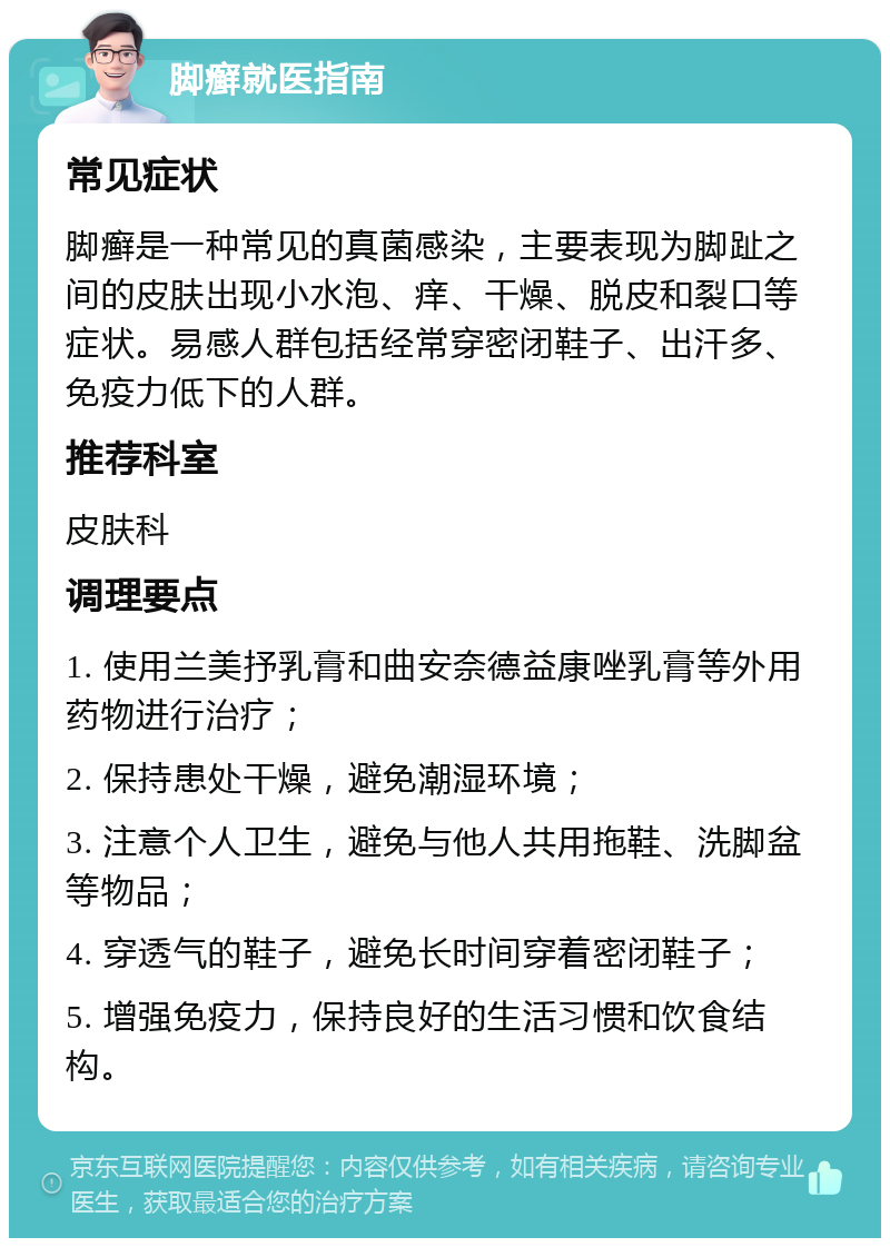 脚癣就医指南 常见症状 脚癣是一种常见的真菌感染，主要表现为脚趾之间的皮肤出现小水泡、痒、干燥、脱皮和裂口等症状。易感人群包括经常穿密闭鞋子、出汗多、免疫力低下的人群。 推荐科室 皮肤科 调理要点 1. 使用兰美抒乳膏和曲安奈德益康唑乳膏等外用药物进行治疗； 2. 保持患处干燥，避免潮湿环境； 3. 注意个人卫生，避免与他人共用拖鞋、洗脚盆等物品； 4. 穿透气的鞋子，避免长时间穿着密闭鞋子； 5. 增强免疫力，保持良好的生活习惯和饮食结构。