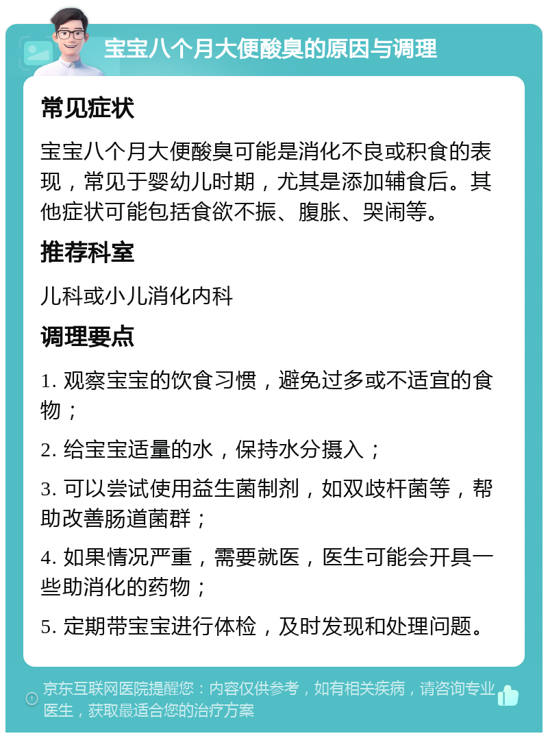 宝宝八个月大便酸臭的原因与调理 常见症状 宝宝八个月大便酸臭可能是消化不良或积食的表现，常见于婴幼儿时期，尤其是添加辅食后。其他症状可能包括食欲不振、腹胀、哭闹等。 推荐科室 儿科或小儿消化内科 调理要点 1. 观察宝宝的饮食习惯，避免过多或不适宜的食物； 2. 给宝宝适量的水，保持水分摄入； 3. 可以尝试使用益生菌制剂，如双歧杆菌等，帮助改善肠道菌群； 4. 如果情况严重，需要就医，医生可能会开具一些助消化的药物； 5. 定期带宝宝进行体检，及时发现和处理问题。