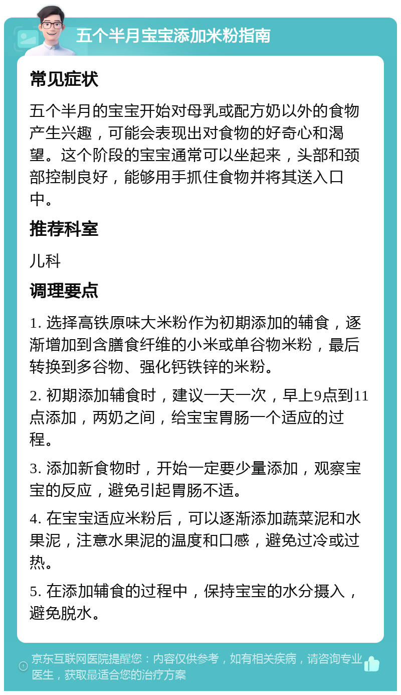 五个半月宝宝添加米粉指南 常见症状 五个半月的宝宝开始对母乳或配方奶以外的食物产生兴趣，可能会表现出对食物的好奇心和渴望。这个阶段的宝宝通常可以坐起来，头部和颈部控制良好，能够用手抓住食物并将其送入口中。 推荐科室 儿科 调理要点 1. 选择高铁原味大米粉作为初期添加的辅食，逐渐增加到含膳食纤维的小米或单谷物米粉，最后转换到多谷物、强化钙铁锌的米粉。 2. 初期添加辅食时，建议一天一次，早上9点到11点添加，两奶之间，给宝宝胃肠一个适应的过程。 3. 添加新食物时，开始一定要少量添加，观察宝宝的反应，避免引起胃肠不适。 4. 在宝宝适应米粉后，可以逐渐添加蔬菜泥和水果泥，注意水果泥的温度和口感，避免过冷或过热。 5. 在添加辅食的过程中，保持宝宝的水分摄入，避免脱水。