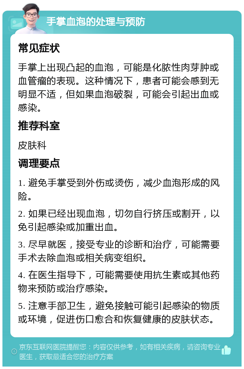 手掌血泡的处理与预防 常见症状 手掌上出现凸起的血泡，可能是化脓性肉芽肿或血管瘤的表现。这种情况下，患者可能会感到无明显不适，但如果血泡破裂，可能会引起出血或感染。 推荐科室 皮肤科 调理要点 1. 避免手掌受到外伤或烫伤，减少血泡形成的风险。 2. 如果已经出现血泡，切勿自行挤压或割开，以免引起感染或加重出血。 3. 尽早就医，接受专业的诊断和治疗，可能需要手术去除血泡或相关病变组织。 4. 在医生指导下，可能需要使用抗生素或其他药物来预防或治疗感染。 5. 注意手部卫生，避免接触可能引起感染的物质或环境，促进伤口愈合和恢复健康的皮肤状态。