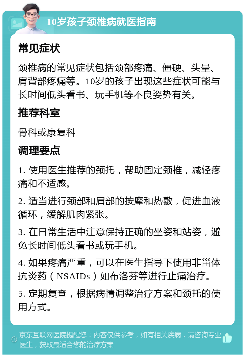 10岁孩子颈椎病就医指南 常见症状 颈椎病的常见症状包括颈部疼痛、僵硬、头晕、肩背部疼痛等。10岁的孩子出现这些症状可能与长时间低头看书、玩手机等不良姿势有关。 推荐科室 骨科或康复科 调理要点 1. 使用医生推荐的颈托，帮助固定颈椎，减轻疼痛和不适感。 2. 适当进行颈部和肩部的按摩和热敷，促进血液循环，缓解肌肉紧张。 3. 在日常生活中注意保持正确的坐姿和站姿，避免长时间低头看书或玩手机。 4. 如果疼痛严重，可以在医生指导下使用非甾体抗炎药（NSAIDs）如布洛芬等进行止痛治疗。 5. 定期复查，根据病情调整治疗方案和颈托的使用方式。