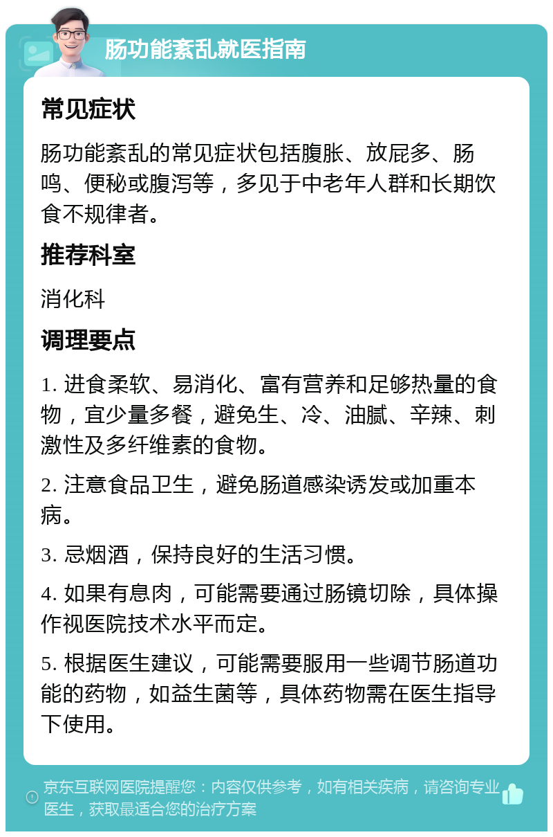 肠功能紊乱就医指南 常见症状 肠功能紊乱的常见症状包括腹胀、放屁多、肠鸣、便秘或腹泻等，多见于中老年人群和长期饮食不规律者。 推荐科室 消化科 调理要点 1. 进食柔软、易消化、富有营养和足够热量的食物，宜少量多餐，避免生、冷、油腻、辛辣、刺激性及多纤维素的食物。 2. 注意食品卫生，避免肠道感染诱发或加重本病。 3. 忌烟酒，保持良好的生活习惯。 4. 如果有息肉，可能需要通过肠镜切除，具体操作视医院技术水平而定。 5. 根据医生建议，可能需要服用一些调节肠道功能的药物，如益生菌等，具体药物需在医生指导下使用。