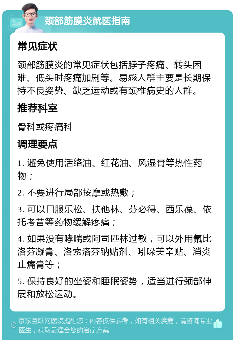 颈部筋膜炎就医指南 常见症状 颈部筋膜炎的常见症状包括脖子疼痛、转头困难、低头时疼痛加剧等。易感人群主要是长期保持不良姿势、缺乏运动或有颈椎病史的人群。 推荐科室 骨科或疼痛科 调理要点 1. 避免使用活络油、红花油、风湿膏等热性药物； 2. 不要进行局部按摩或热敷； 3. 可以口服乐松、扶他林、芬必得、西乐葆、依托考昔等药物缓解疼痛； 4. 如果没有哮喘或阿司匹林过敏，可以外用氟比洛芬凝膏、洛索洛芬钠贴剂、吲哚美辛贴、消炎止痛膏等； 5. 保持良好的坐姿和睡眠姿势，适当进行颈部伸展和放松运动。