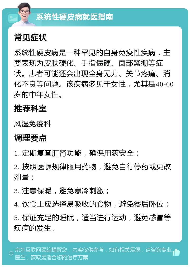 系统性硬皮病就医指南 常见症状 系统性硬皮病是一种罕见的自身免疫性疾病，主要表现为皮肤硬化、手指僵硬、面部紧绷等症状。患者可能还会出现全身无力、关节疼痛、消化不良等问题。该疾病多见于女性，尤其是40-60岁的中年女性。 推荐科室 风湿免疫科 调理要点 1. 定期复查肝肾功能，确保用药安全； 2. 按照医嘱规律服用药物，避免自行停药或更改剂量； 3. 注意保暖，避免寒冷刺激； 4. 饮食上应选择易吸收的食物，避免餐后卧位； 5. 保证充足的睡眠，适当进行运动，避免感冒等疾病的发生。