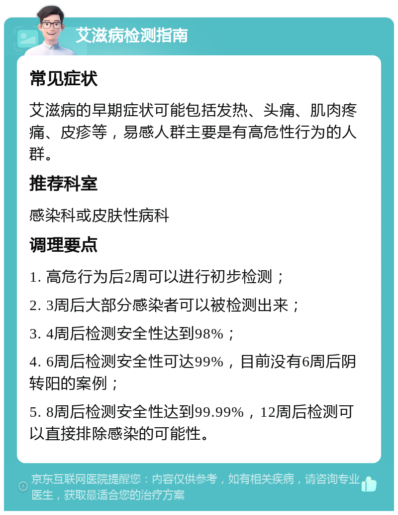 艾滋病检测指南 常见症状 艾滋病的早期症状可能包括发热、头痛、肌肉疼痛、皮疹等，易感人群主要是有高危性行为的人群。 推荐科室 感染科或皮肤性病科 调理要点 1. 高危行为后2周可以进行初步检测； 2. 3周后大部分感染者可以被检测出来； 3. 4周后检测安全性达到98%； 4. 6周后检测安全性可达99%，目前没有6周后阴转阳的案例； 5. 8周后检测安全性达到99.99%，12周后检测可以直接排除感染的可能性。