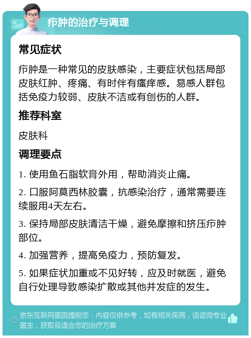 疖肿的治疗与调理 常见症状 疖肿是一种常见的皮肤感染，主要症状包括局部皮肤红肿、疼痛、有时伴有瘙痒感。易感人群包括免疫力较弱、皮肤不洁或有创伤的人群。 推荐科室 皮肤科 调理要点 1. 使用鱼石脂软膏外用，帮助消炎止痛。 2. 口服阿莫西林胶囊，抗感染治疗，通常需要连续服用4天左右。 3. 保持局部皮肤清洁干燥，避免摩擦和挤压疖肿部位。 4. 加强营养，提高免疫力，预防复发。 5. 如果症状加重或不见好转，应及时就医，避免自行处理导致感染扩散或其他并发症的发生。