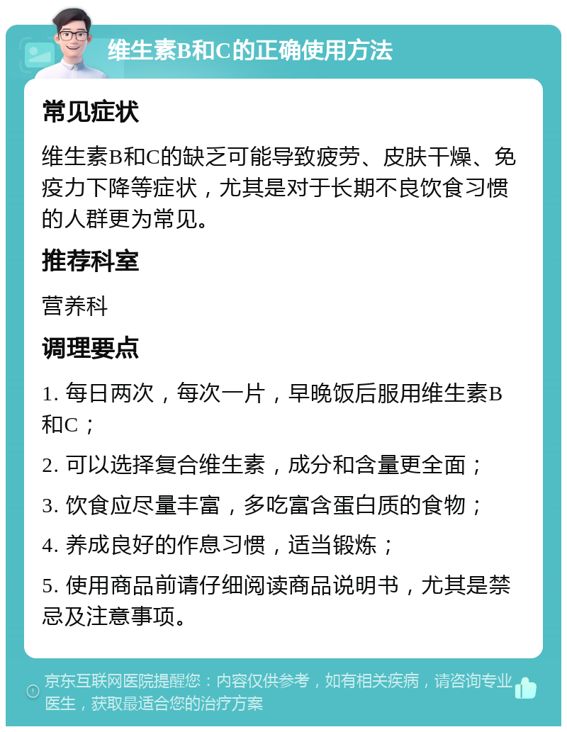 维生素B和C的正确使用方法 常见症状 维生素B和C的缺乏可能导致疲劳、皮肤干燥、免疫力下降等症状，尤其是对于长期不良饮食习惯的人群更为常见。 推荐科室 营养科 调理要点 1. 每日两次，每次一片，早晚饭后服用维生素B和C； 2. 可以选择复合维生素，成分和含量更全面； 3. 饮食应尽量丰富，多吃富含蛋白质的食物； 4. 养成良好的作息习惯，适当锻炼； 5. 使用商品前请仔细阅读商品说明书，尤其是禁忌及注意事项。