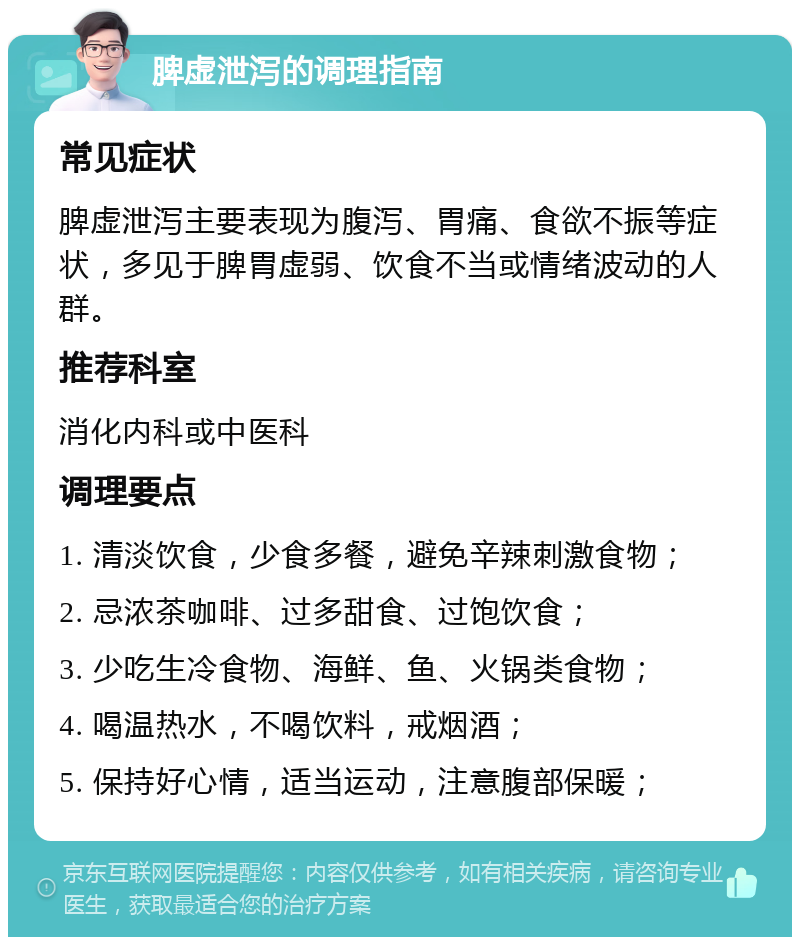 脾虚泄泻的调理指南 常见症状 脾虚泄泻主要表现为腹泻、胃痛、食欲不振等症状，多见于脾胃虚弱、饮食不当或情绪波动的人群。 推荐科室 消化内科或中医科 调理要点 1. 清淡饮食，少食多餐，避免辛辣刺激食物； 2. 忌浓茶咖啡、过多甜食、过饱饮食； 3. 少吃生冷食物、海鲜、鱼、火锅类食物； 4. 喝温热水，不喝饮料，戒烟酒； 5. 保持好心情，适当运动，注意腹部保暖；