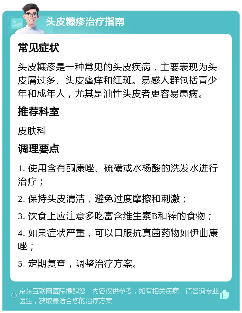 头皮糠疹治疗指南 常见症状 头皮糠疹是一种常见的头皮疾病，主要表现为头皮屑过多、头皮瘙痒和红斑。易感人群包括青少年和成年人，尤其是油性头皮者更容易患病。 推荐科室 皮肤科 调理要点 1. 使用含有酮康唑、硫磺或水杨酸的洗发水进行治疗； 2. 保持头皮清洁，避免过度摩擦和刺激； 3. 饮食上应注意多吃富含维生素B和锌的食物； 4. 如果症状严重，可以口服抗真菌药物如伊曲康唑； 5. 定期复查，调整治疗方案。