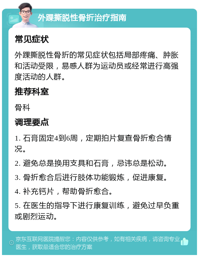 外踝撕脱性骨折治疗指南 常见症状 外踝撕脱性骨折的常见症状包括局部疼痛、肿胀和活动受限，易感人群为运动员或经常进行高强度活动的人群。 推荐科室 骨科 调理要点 1. 石膏固定4到6周，定期拍片复查骨折愈合情况。 2. 避免总是换用支具和石膏，忌讳总是松动。 3. 骨折愈合后进行肢体功能锻炼，促进康复。 4. 补充钙片，帮助骨折愈合。 5. 在医生的指导下进行康复训练，避免过早负重或剧烈运动。