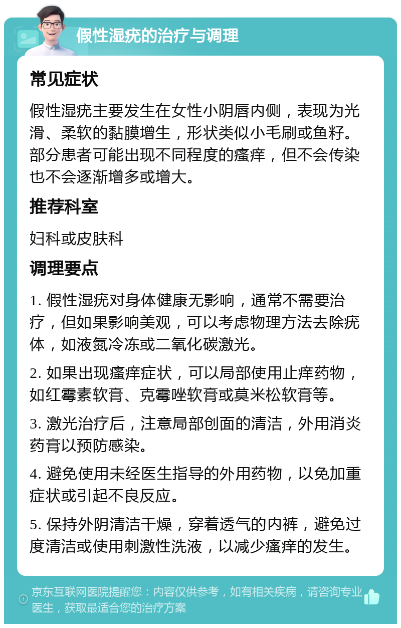 假性湿疣的治疗与调理 常见症状 假性湿疣主要发生在女性小阴唇内侧，表现为光滑、柔软的黏膜增生，形状类似小毛刷或鱼籽。部分患者可能出现不同程度的瘙痒，但不会传染也不会逐渐增多或增大。 推荐科室 妇科或皮肤科 调理要点 1. 假性湿疣对身体健康无影响，通常不需要治疗，但如果影响美观，可以考虑物理方法去除疣体，如液氮冷冻或二氧化碳激光。 2. 如果出现瘙痒症状，可以局部使用止痒药物，如红霉素软膏、克霉唑软膏或莫米松软膏等。 3. 激光治疗后，注意局部创面的清洁，外用消炎药膏以预防感染。 4. 避免使用未经医生指导的外用药物，以免加重症状或引起不良反应。 5. 保持外阴清洁干燥，穿着透气的内裤，避免过度清洁或使用刺激性洗液，以减少瘙痒的发生。