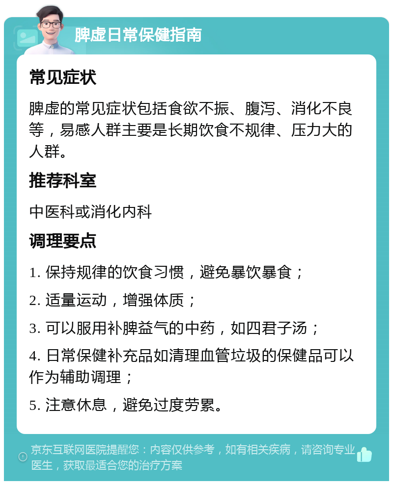 脾虚日常保健指南 常见症状 脾虚的常见症状包括食欲不振、腹泻、消化不良等，易感人群主要是长期饮食不规律、压力大的人群。 推荐科室 中医科或消化内科 调理要点 1. 保持规律的饮食习惯，避免暴饮暴食； 2. 适量运动，增强体质； 3. 可以服用补脾益气的中药，如四君子汤； 4. 日常保健补充品如清理血管垃圾的保健品可以作为辅助调理； 5. 注意休息，避免过度劳累。