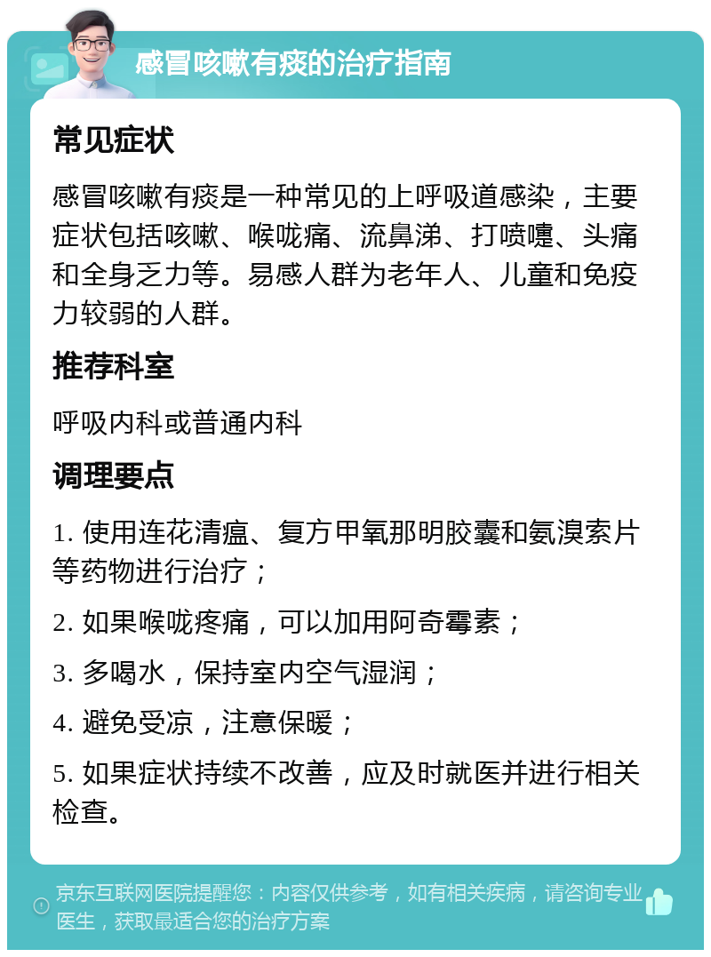 感冒咳嗽有痰的治疗指南 常见症状 感冒咳嗽有痰是一种常见的上呼吸道感染，主要症状包括咳嗽、喉咙痛、流鼻涕、打喷嚏、头痛和全身乏力等。易感人群为老年人、儿童和免疫力较弱的人群。 推荐科室 呼吸内科或普通内科 调理要点 1. 使用连花清瘟、复方甲氧那明胶囊和氨溴索片等药物进行治疗； 2. 如果喉咙疼痛，可以加用阿奇霉素； 3. 多喝水，保持室内空气湿润； 4. 避免受凉，注意保暖； 5. 如果症状持续不改善，应及时就医并进行相关检查。