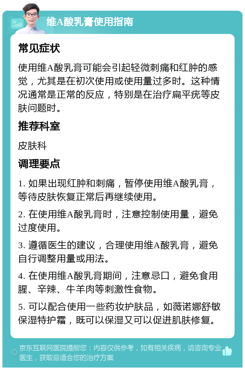 维A酸乳膏使用指南 常见症状 使用维A酸乳膏可能会引起轻微刺痛和红肿的感觉，尤其是在初次使用或使用量过多时。这种情况通常是正常的反应，特别是在治疗扁平疣等皮肤问题时。 推荐科室 皮肤科 调理要点 1. 如果出现红肿和刺痛，暂停使用维A酸乳膏，等待皮肤恢复正常后再继续使用。 2. 在使用维A酸乳膏时，注意控制使用量，避免过度使用。 3. 遵循医生的建议，合理使用维A酸乳膏，避免自行调整用量或用法。 4. 在使用维A酸乳膏期间，注意忌口，避免食用腥、辛辣、牛羊肉等刺激性食物。 5. 可以配合使用一些药妆护肤品，如薇诺娜舒敏保湿特护霜，既可以保湿又可以促进肌肤修复。