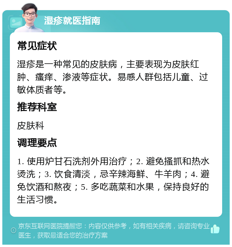 湿疹就医指南 常见症状 湿疹是一种常见的皮肤病，主要表现为皮肤红肿、瘙痒、渗液等症状。易感人群包括儿童、过敏体质者等。 推荐科室 皮肤科 调理要点 1. 使用炉甘石洗剂外用治疗；2. 避免搔抓和热水烫洗；3. 饮食清淡，忌辛辣海鲜、牛羊肉；4. 避免饮酒和熬夜；5. 多吃蔬菜和水果，保持良好的生活习惯。