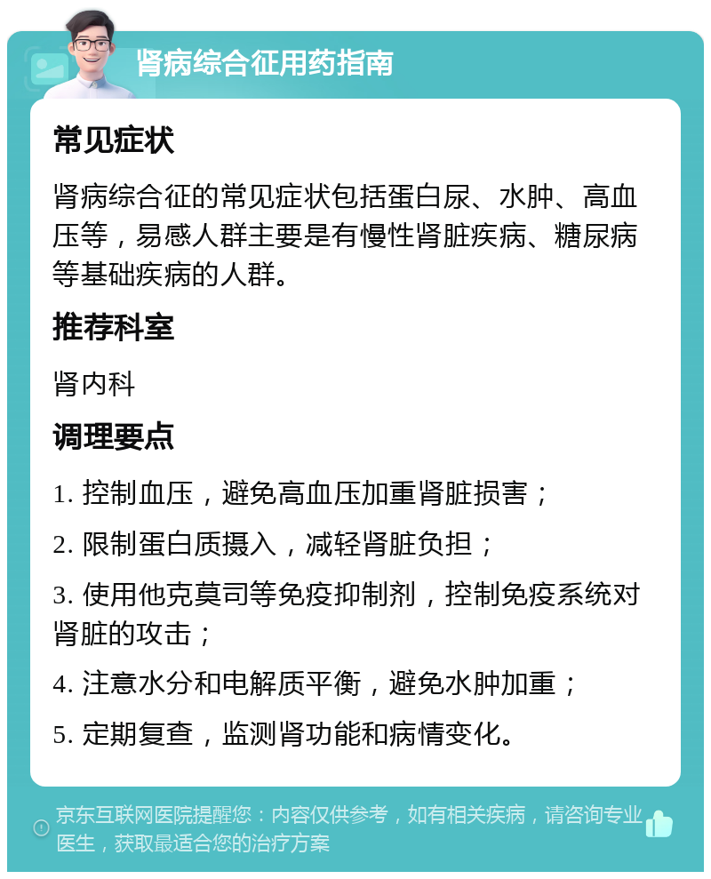 肾病综合征用药指南 常见症状 肾病综合征的常见症状包括蛋白尿、水肿、高血压等，易感人群主要是有慢性肾脏疾病、糖尿病等基础疾病的人群。 推荐科室 肾内科 调理要点 1. 控制血压，避免高血压加重肾脏损害； 2. 限制蛋白质摄入，减轻肾脏负担； 3. 使用他克莫司等免疫抑制剂，控制免疫系统对肾脏的攻击； 4. 注意水分和电解质平衡，避免水肿加重； 5. 定期复查，监测肾功能和病情变化。