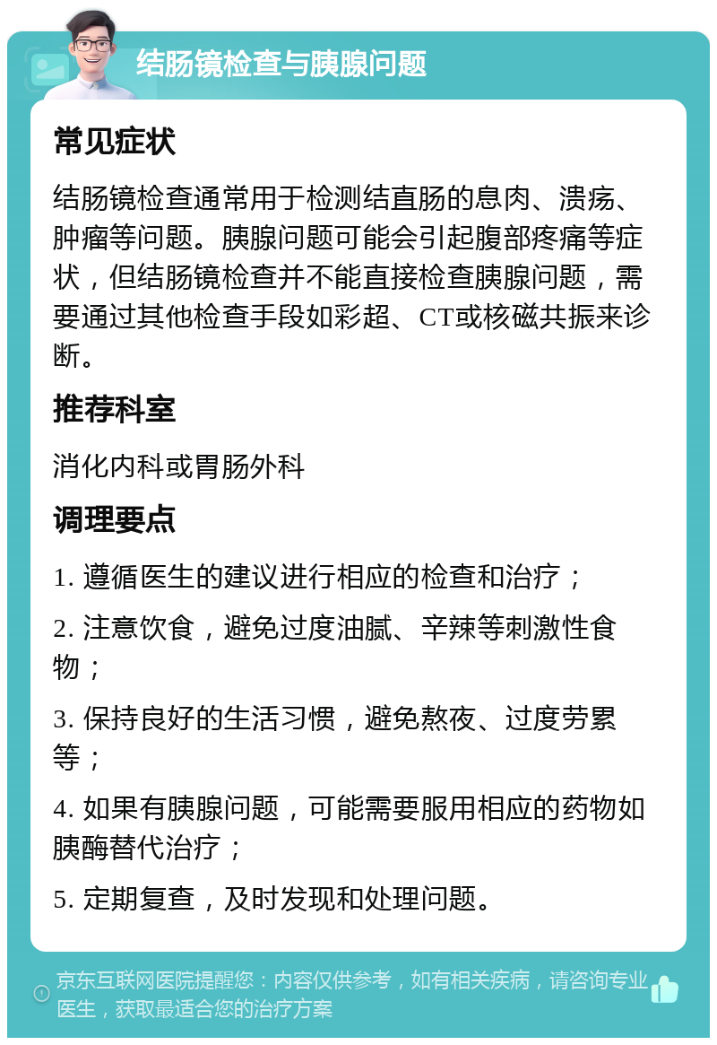 结肠镜检查与胰腺问题 常见症状 结肠镜检查通常用于检测结直肠的息肉、溃疡、肿瘤等问题。胰腺问题可能会引起腹部疼痛等症状，但结肠镜检查并不能直接检查胰腺问题，需要通过其他检查手段如彩超、CT或核磁共振来诊断。 推荐科室 消化内科或胃肠外科 调理要点 1. 遵循医生的建议进行相应的检查和治疗； 2. 注意饮食，避免过度油腻、辛辣等刺激性食物； 3. 保持良好的生活习惯，避免熬夜、过度劳累等； 4. 如果有胰腺问题，可能需要服用相应的药物如胰酶替代治疗； 5. 定期复查，及时发现和处理问题。