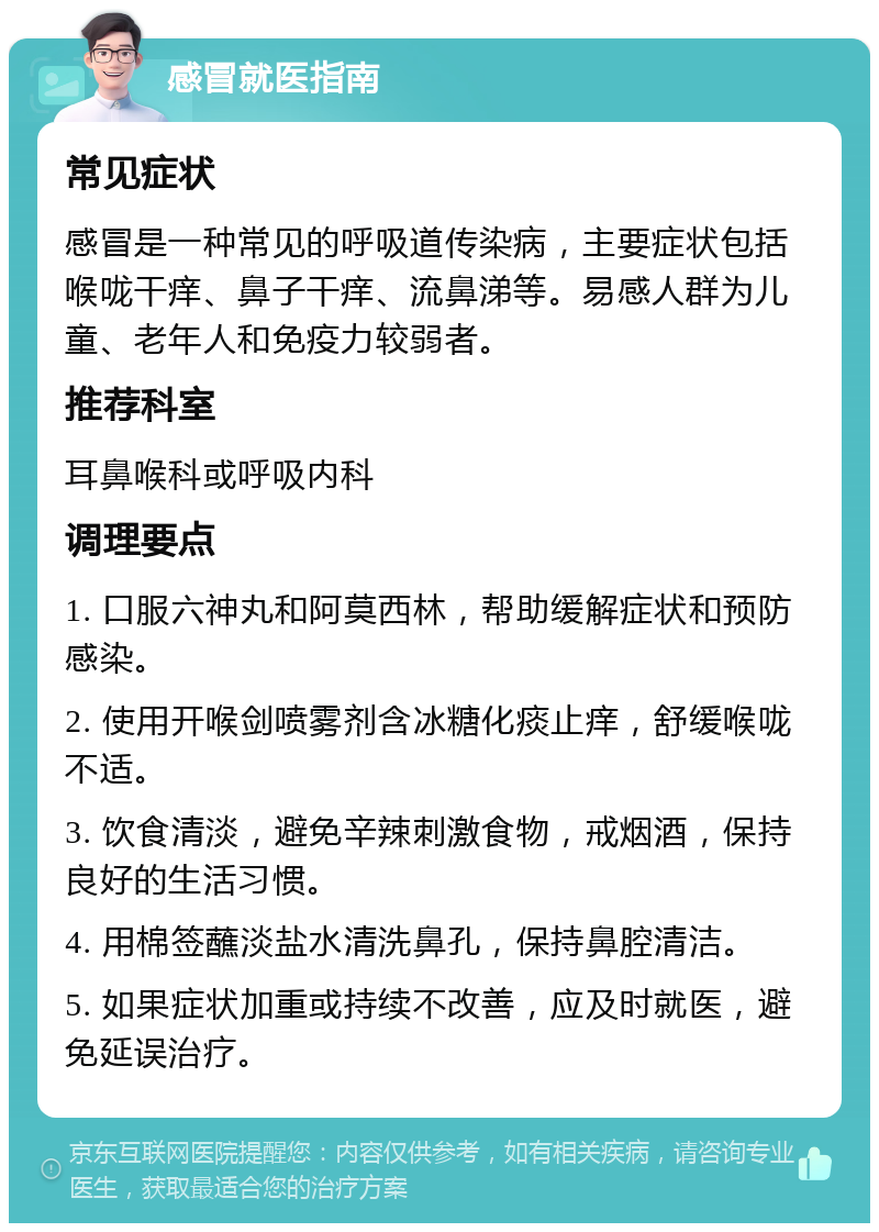 感冒就医指南 常见症状 感冒是一种常见的呼吸道传染病，主要症状包括喉咙干痒、鼻子干痒、流鼻涕等。易感人群为儿童、老年人和免疫力较弱者。 推荐科室 耳鼻喉科或呼吸内科 调理要点 1. 口服六神丸和阿莫西林，帮助缓解症状和预防感染。 2. 使用开喉剑喷雾剂含冰糖化痰止痒，舒缓喉咙不适。 3. 饮食清淡，避免辛辣刺激食物，戒烟酒，保持良好的生活习惯。 4. 用棉签蘸淡盐水清洗鼻孔，保持鼻腔清洁。 5. 如果症状加重或持续不改善，应及时就医，避免延误治疗。