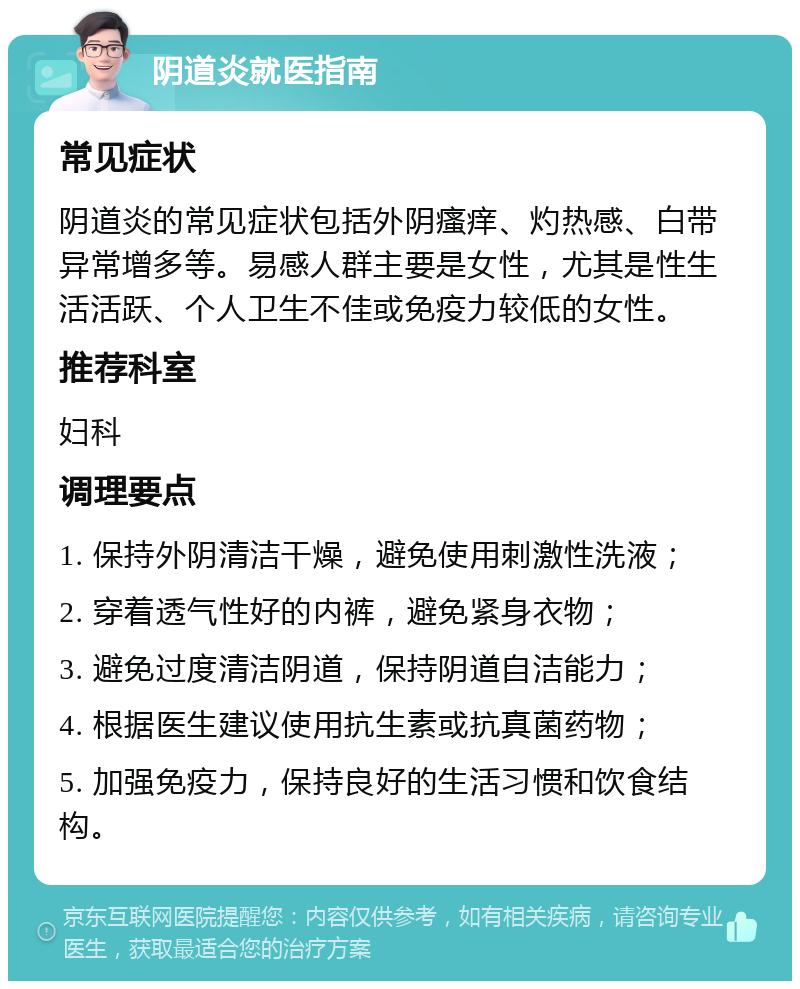 阴道炎就医指南 常见症状 阴道炎的常见症状包括外阴瘙痒、灼热感、白带异常增多等。易感人群主要是女性，尤其是性生活活跃、个人卫生不佳或免疫力较低的女性。 推荐科室 妇科 调理要点 1. 保持外阴清洁干燥，避免使用刺激性洗液； 2. 穿着透气性好的内裤，避免紧身衣物； 3. 避免过度清洁阴道，保持阴道自洁能力； 4. 根据医生建议使用抗生素或抗真菌药物； 5. 加强免疫力，保持良好的生活习惯和饮食结构。