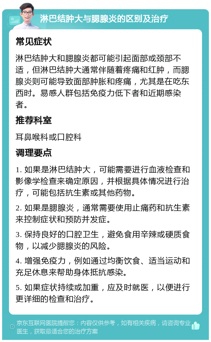 淋巴结肿大与腮腺炎的区别及治疗 常见症状 淋巴结肿大和腮腺炎都可能引起面部或颈部不适，但淋巴结肿大通常伴随着疼痛和红肿，而腮腺炎则可能导致面部肿胀和疼痛，尤其是在吃东西时。易感人群包括免疫力低下者和近期感染者。 推荐科室 耳鼻喉科或口腔科 调理要点 1. 如果是淋巴结肿大，可能需要进行血液检查和影像学检查来确定原因，并根据具体情况进行治疗，可能包括抗生素或其他药物。 2. 如果是腮腺炎，通常需要使用止痛药和抗生素来控制症状和预防并发症。 3. 保持良好的口腔卫生，避免食用辛辣或硬质食物，以减少腮腺炎的风险。 4. 增强免疫力，例如通过均衡饮食、适当运动和充足休息来帮助身体抵抗感染。 5. 如果症状持续或加重，应及时就医，以便进行更详细的检查和治疗。