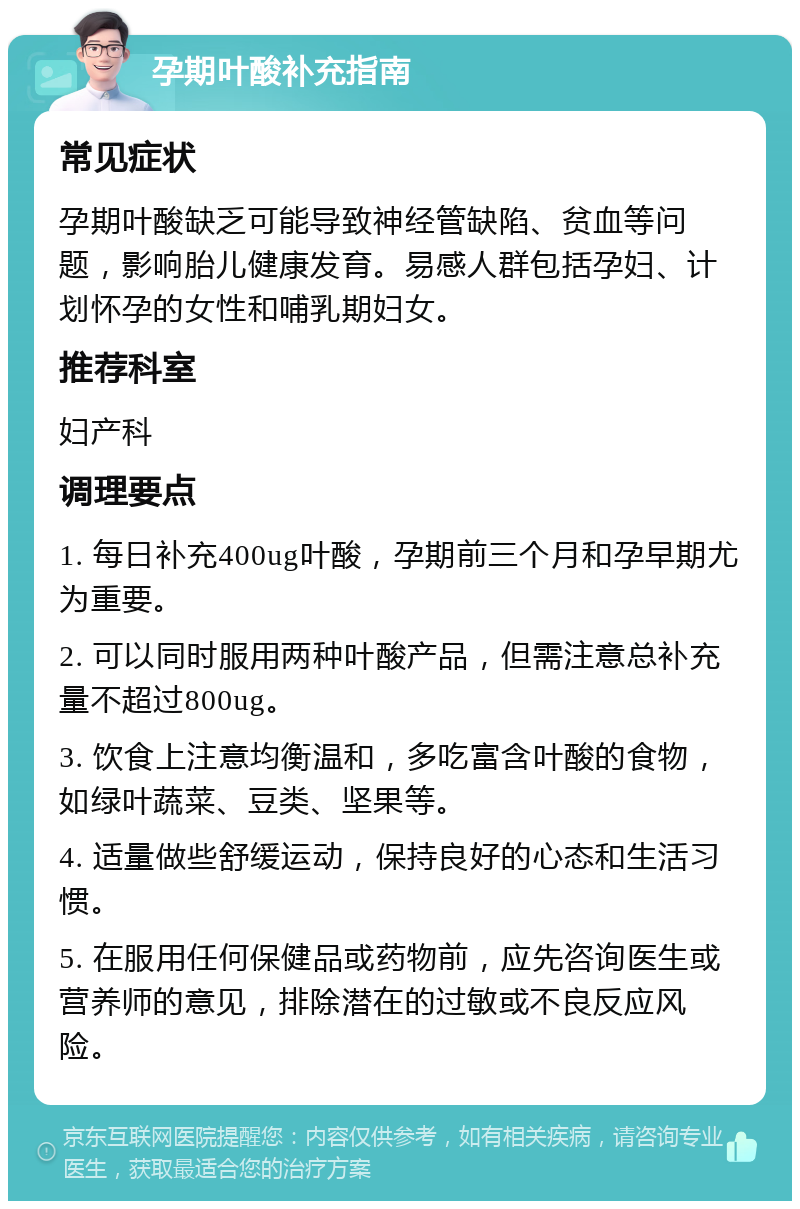 孕期叶酸补充指南 常见症状 孕期叶酸缺乏可能导致神经管缺陷、贫血等问题，影响胎儿健康发育。易感人群包括孕妇、计划怀孕的女性和哺乳期妇女。 推荐科室 妇产科 调理要点 1. 每日补充400ug叶酸，孕期前三个月和孕早期尤为重要。 2. 可以同时服用两种叶酸产品，但需注意总补充量不超过800ug。 3. 饮食上注意均衡温和，多吃富含叶酸的食物，如绿叶蔬菜、豆类、坚果等。 4. 适量做些舒缓运动，保持良好的心态和生活习惯。 5. 在服用任何保健品或药物前，应先咨询医生或营养师的意见，排除潜在的过敏或不良反应风险。