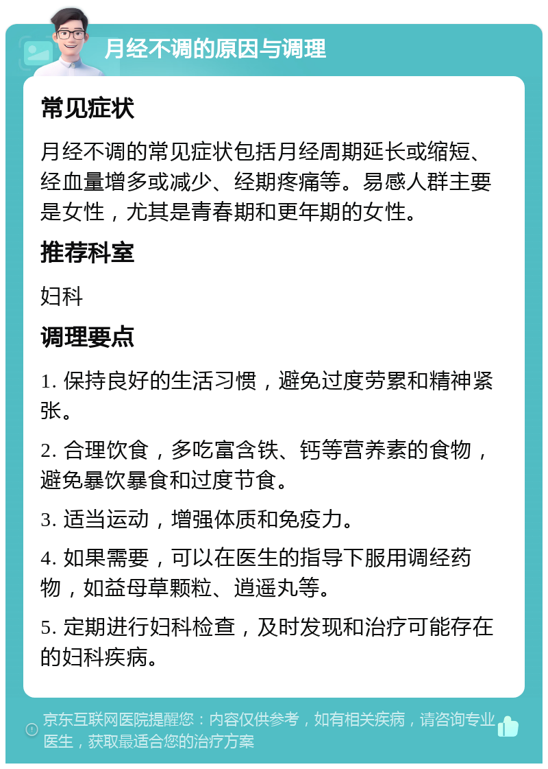 月经不调的原因与调理 常见症状 月经不调的常见症状包括月经周期延长或缩短、经血量增多或减少、经期疼痛等。易感人群主要是女性，尤其是青春期和更年期的女性。 推荐科室 妇科 调理要点 1. 保持良好的生活习惯，避免过度劳累和精神紧张。 2. 合理饮食，多吃富含铁、钙等营养素的食物，避免暴饮暴食和过度节食。 3. 适当运动，增强体质和免疫力。 4. 如果需要，可以在医生的指导下服用调经药物，如益母草颗粒、逍遥丸等。 5. 定期进行妇科检查，及时发现和治疗可能存在的妇科疾病。