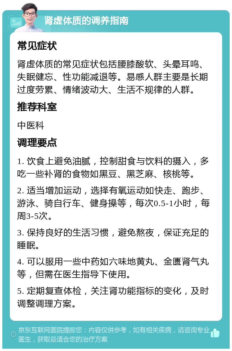 肾虚体质的调养指南 常见症状 肾虚体质的常见症状包括腰膝酸软、头晕耳鸣、失眠健忘、性功能减退等。易感人群主要是长期过度劳累、情绪波动大、生活不规律的人群。 推荐科室 中医科 调理要点 1. 饮食上避免油腻，控制甜食与饮料的摄入，多吃一些补肾的食物如黑豆、黑芝麻、核桃等。 2. 适当增加运动，选择有氧运动如快走、跑步、游泳、骑自行车、健身操等，每次0.5-1小时，每周3-5次。 3. 保持良好的生活习惯，避免熬夜，保证充足的睡眠。 4. 可以服用一些中药如六味地黄丸、金匮肾气丸等，但需在医生指导下使用。 5. 定期复查体检，关注肾功能指标的变化，及时调整调理方案。