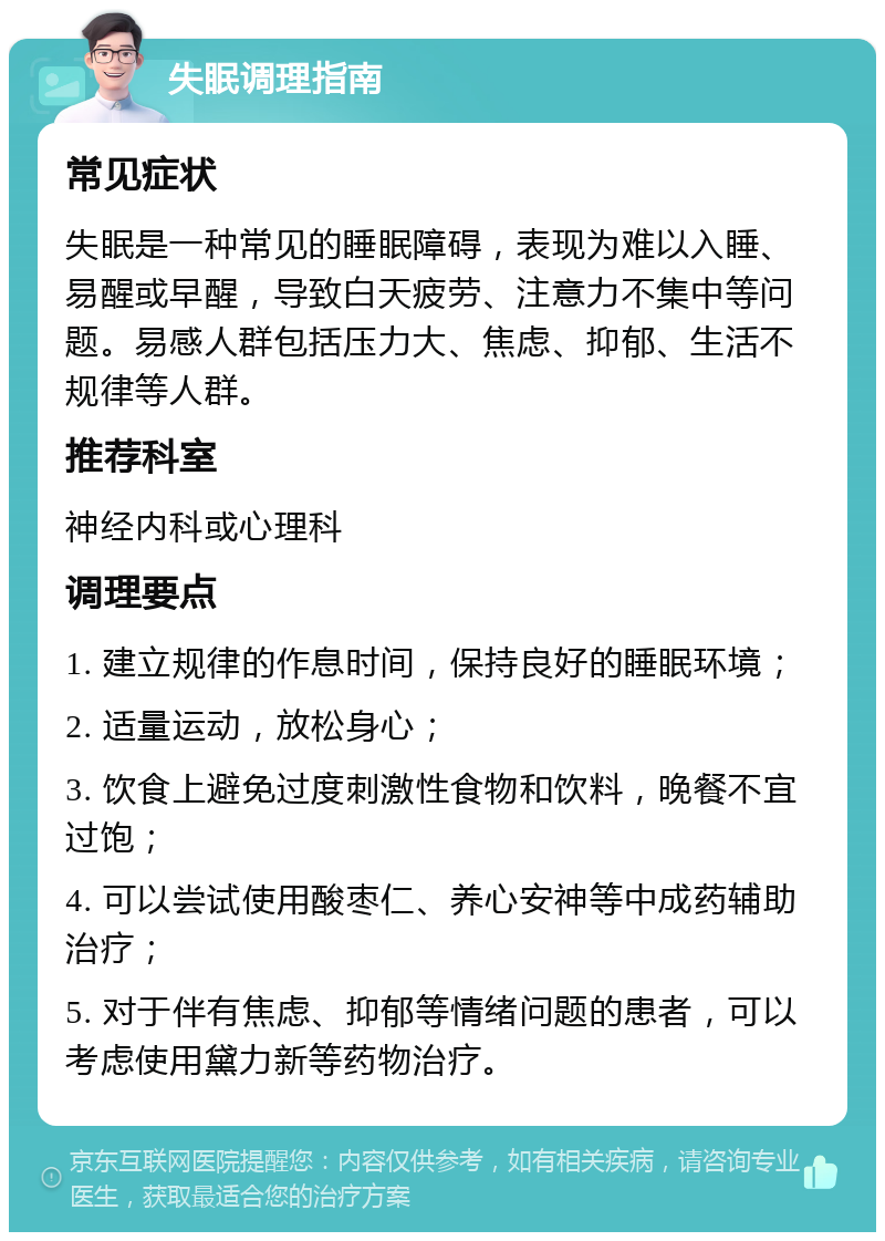 失眠调理指南 常见症状 失眠是一种常见的睡眠障碍，表现为难以入睡、易醒或早醒，导致白天疲劳、注意力不集中等问题。易感人群包括压力大、焦虑、抑郁、生活不规律等人群。 推荐科室 神经内科或心理科 调理要点 1. 建立规律的作息时间，保持良好的睡眠环境； 2. 适量运动，放松身心； 3. 饮食上避免过度刺激性食物和饮料，晚餐不宜过饱； 4. 可以尝试使用酸枣仁、养心安神等中成药辅助治疗； 5. 对于伴有焦虑、抑郁等情绪问题的患者，可以考虑使用黛力新等药物治疗。