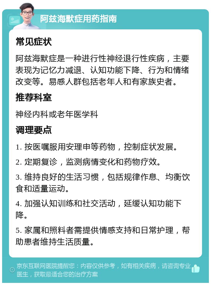 阿兹海默症用药指南 常见症状 阿兹海默症是一种进行性神经退行性疾病，主要表现为记忆力减退、认知功能下降、行为和情绪改变等。易感人群包括老年人和有家族史者。 推荐科室 神经内科或老年医学科 调理要点 1. 按医嘱服用安理申等药物，控制症状发展。 2. 定期复诊，监测病情变化和药物疗效。 3. 维持良好的生活习惯，包括规律作息、均衡饮食和适量运动。 4. 加强认知训练和社交活动，延缓认知功能下降。 5. 家属和照料者需提供情感支持和日常护理，帮助患者维持生活质量。