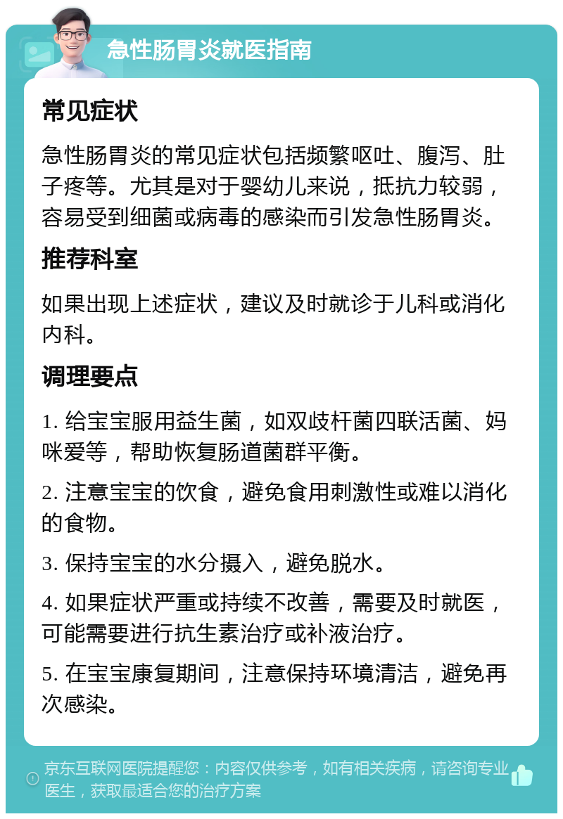 急性肠胃炎就医指南 常见症状 急性肠胃炎的常见症状包括频繁呕吐、腹泻、肚子疼等。尤其是对于婴幼儿来说，抵抗力较弱，容易受到细菌或病毒的感染而引发急性肠胃炎。 推荐科室 如果出现上述症状，建议及时就诊于儿科或消化内科。 调理要点 1. 给宝宝服用益生菌，如双歧杆菌四联活菌、妈咪爱等，帮助恢复肠道菌群平衡。 2. 注意宝宝的饮食，避免食用刺激性或难以消化的食物。 3. 保持宝宝的水分摄入，避免脱水。 4. 如果症状严重或持续不改善，需要及时就医，可能需要进行抗生素治疗或补液治疗。 5. 在宝宝康复期间，注意保持环境清洁，避免再次感染。