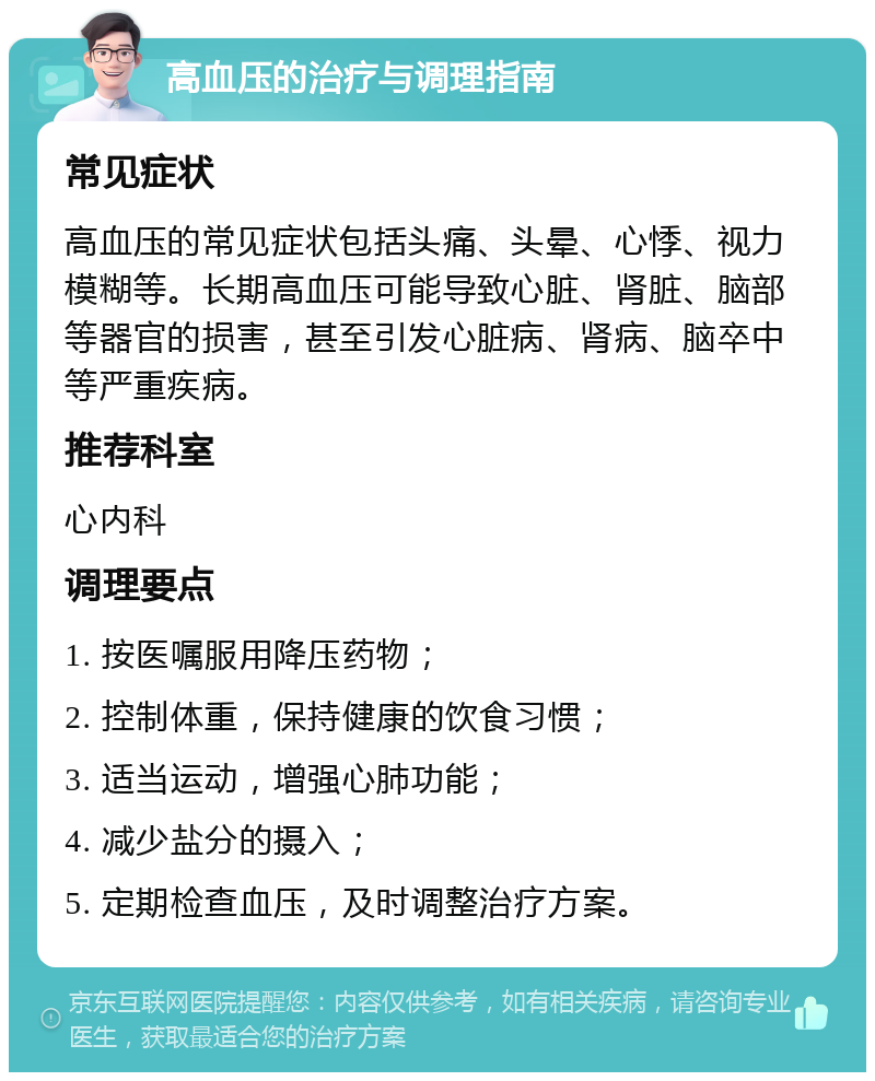 高血压的治疗与调理指南 常见症状 高血压的常见症状包括头痛、头晕、心悸、视力模糊等。长期高血压可能导致心脏、肾脏、脑部等器官的损害，甚至引发心脏病、肾病、脑卒中等严重疾病。 推荐科室 心内科 调理要点 1. 按医嘱服用降压药物； 2. 控制体重，保持健康的饮食习惯； 3. 适当运动，增强心肺功能； 4. 减少盐分的摄入； 5. 定期检查血压，及时调整治疗方案。