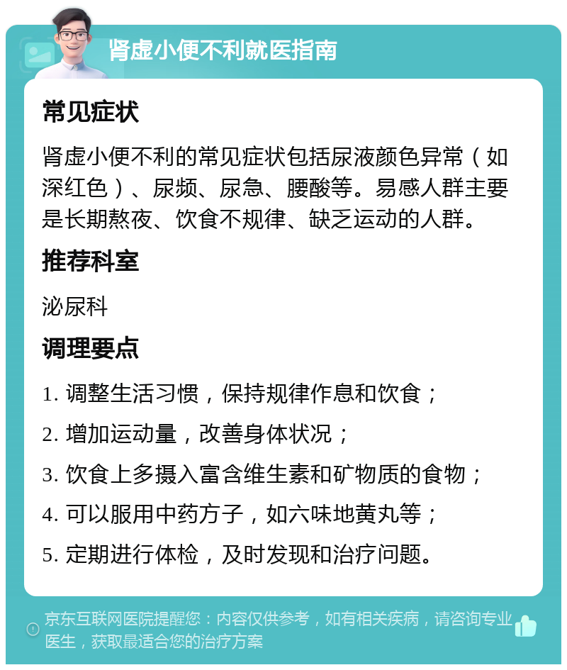 肾虚小便不利就医指南 常见症状 肾虚小便不利的常见症状包括尿液颜色异常（如深红色）、尿频、尿急、腰酸等。易感人群主要是长期熬夜、饮食不规律、缺乏运动的人群。 推荐科室 泌尿科 调理要点 1. 调整生活习惯，保持规律作息和饮食； 2. 增加运动量，改善身体状况； 3. 饮食上多摄入富含维生素和矿物质的食物； 4. 可以服用中药方子，如六味地黄丸等； 5. 定期进行体检，及时发现和治疗问题。