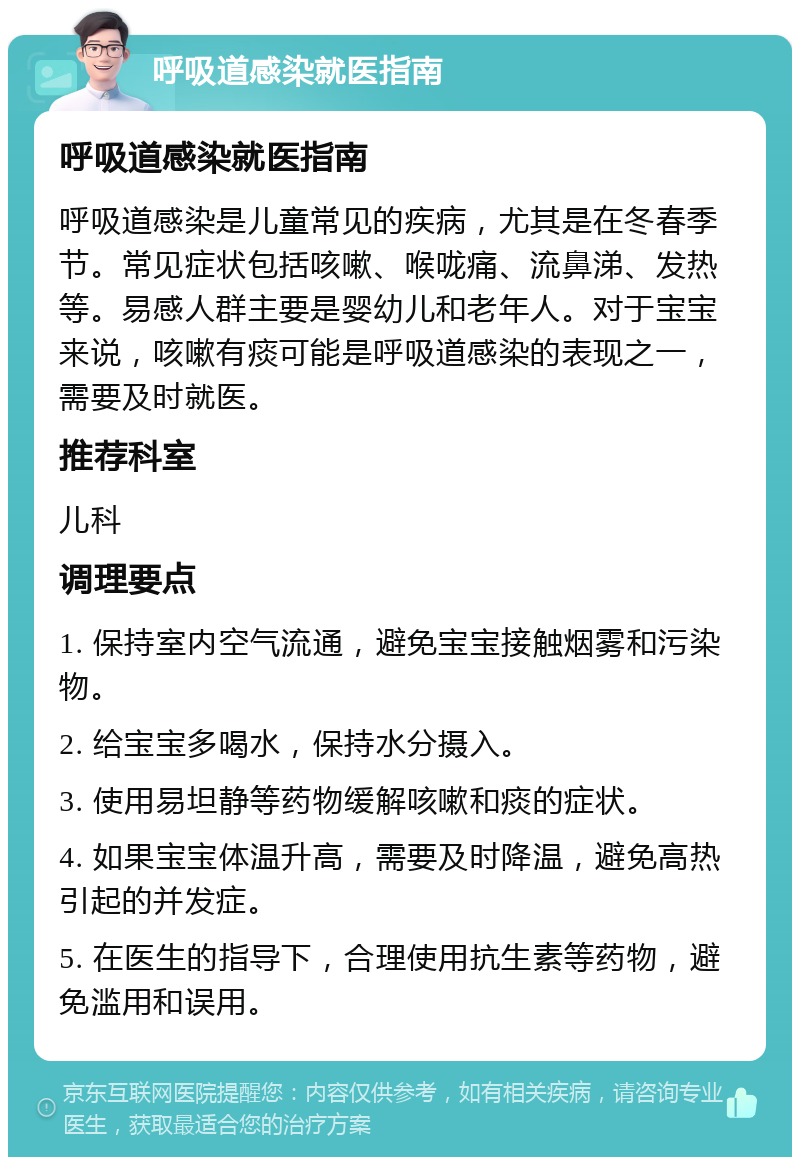 呼吸道感染就医指南 呼吸道感染就医指南 呼吸道感染是儿童常见的疾病，尤其是在冬春季节。常见症状包括咳嗽、喉咙痛、流鼻涕、发热等。易感人群主要是婴幼儿和老年人。对于宝宝来说，咳嗽有痰可能是呼吸道感染的表现之一，需要及时就医。 推荐科室 儿科 调理要点 1. 保持室内空气流通，避免宝宝接触烟雾和污染物。 2. 给宝宝多喝水，保持水分摄入。 3. 使用易坦静等药物缓解咳嗽和痰的症状。 4. 如果宝宝体温升高，需要及时降温，避免高热引起的并发症。 5. 在医生的指导下，合理使用抗生素等药物，避免滥用和误用。