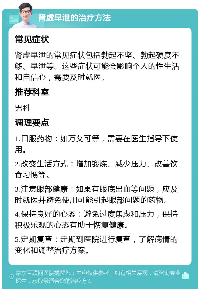 肾虚早泄的治疗方法 常见症状 肾虚早泄的常见症状包括勃起不坚、勃起硬度不够、早泄等。这些症状可能会影响个人的性生活和自信心，需要及时就医。 推荐科室 男科 调理要点 1.口服药物：如万艾可等，需要在医生指导下使用。 2.改变生活方式：增加锻炼、减少压力、改善饮食习惯等。 3.注意眼部健康：如果有眼底出血等问题，应及时就医并避免使用可能引起眼部问题的药物。 4.保持良好的心态：避免过度焦虑和压力，保持积极乐观的心态有助于恢复健康。 5.定期复查：定期到医院进行复查，了解病情的变化和调整治疗方案。