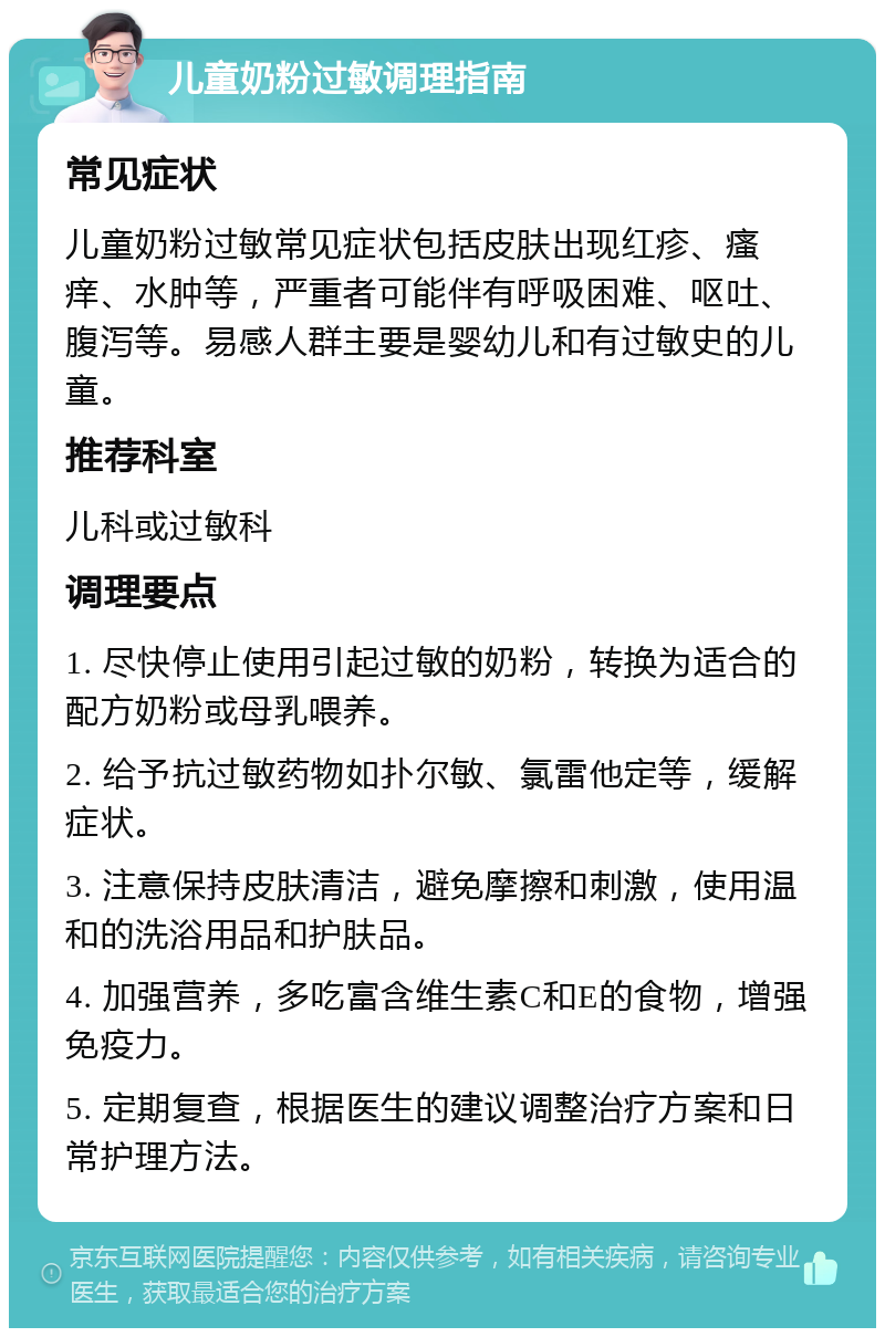 儿童奶粉过敏调理指南 常见症状 儿童奶粉过敏常见症状包括皮肤出现红疹、瘙痒、水肿等，严重者可能伴有呼吸困难、呕吐、腹泻等。易感人群主要是婴幼儿和有过敏史的儿童。 推荐科室 儿科或过敏科 调理要点 1. 尽快停止使用引起过敏的奶粉，转换为适合的配方奶粉或母乳喂养。 2. 给予抗过敏药物如扑尔敏、氯雷他定等，缓解症状。 3. 注意保持皮肤清洁，避免摩擦和刺激，使用温和的洗浴用品和护肤品。 4. 加强营养，多吃富含维生素C和E的食物，增强免疫力。 5. 定期复查，根据医生的建议调整治疗方案和日常护理方法。