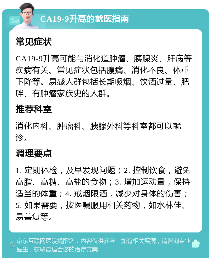 CA19-9升高的就医指南 常见症状 CA19-9升高可能与消化道肿瘤、胰腺炎、肝病等疾病有关。常见症状包括腹痛、消化不良、体重下降等。易感人群包括长期吸烟、饮酒过量、肥胖、有肿瘤家族史的人群。 推荐科室 消化内科、肿瘤科、胰腺外科等科室都可以就诊。 调理要点 1. 定期体检，及早发现问题；2. 控制饮食，避免高脂、高糖、高盐的食物；3. 增加运动量，保持适当的体重；4. 戒烟限酒，减少对身体的伤害；5. 如果需要，按医嘱服用相关药物，如水林佳、易善复等。