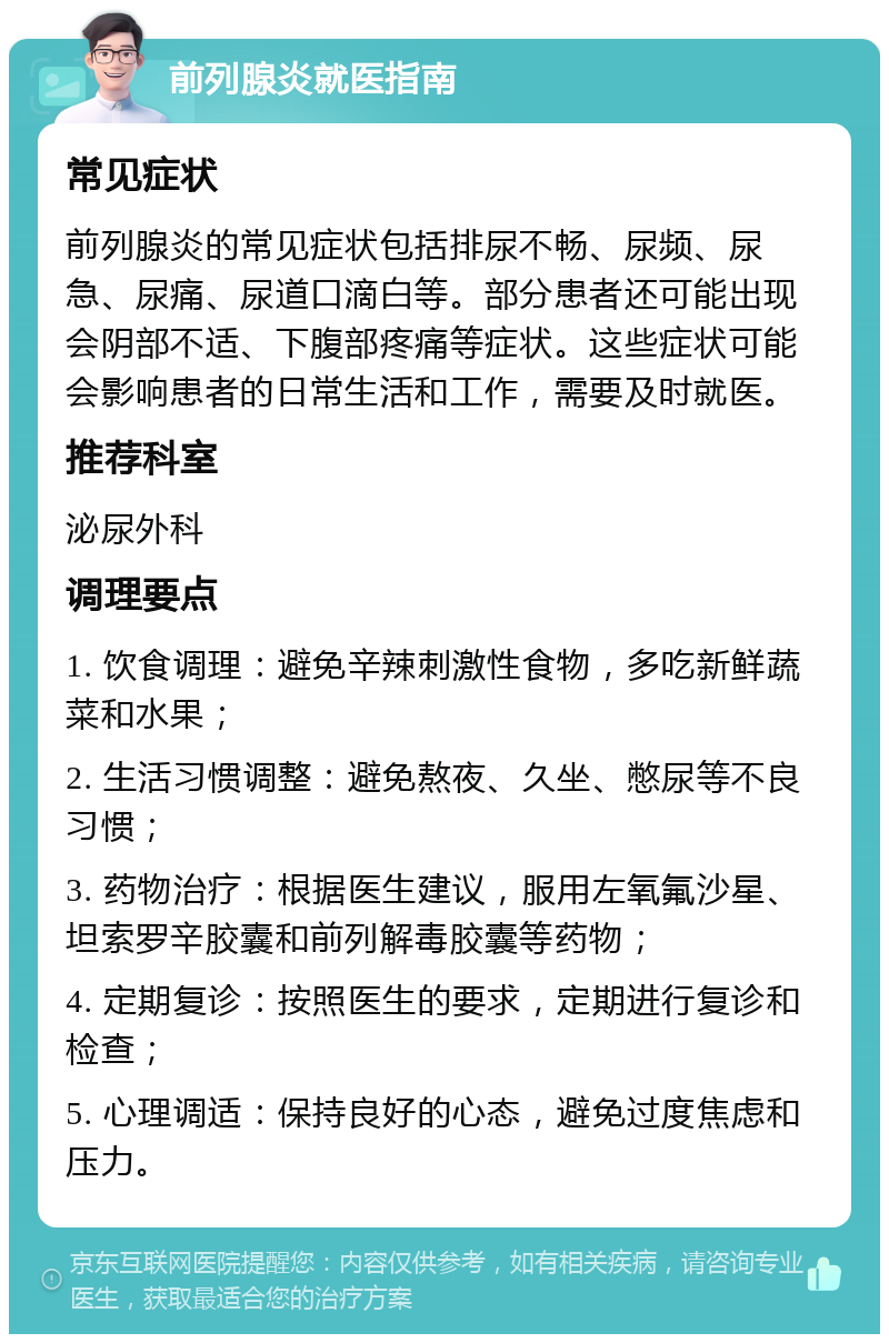 前列腺炎就医指南 常见症状 前列腺炎的常见症状包括排尿不畅、尿频、尿急、尿痛、尿道口滴白等。部分患者还可能出现会阴部不适、下腹部疼痛等症状。这些症状可能会影响患者的日常生活和工作，需要及时就医。 推荐科室 泌尿外科 调理要点 1. 饮食调理：避免辛辣刺激性食物，多吃新鲜蔬菜和水果； 2. 生活习惯调整：避免熬夜、久坐、憋尿等不良习惯； 3. 药物治疗：根据医生建议，服用左氧氟沙星、坦索罗辛胶囊和前列解毒胶囊等药物； 4. 定期复诊：按照医生的要求，定期进行复诊和检查； 5. 心理调适：保持良好的心态，避免过度焦虑和压力。