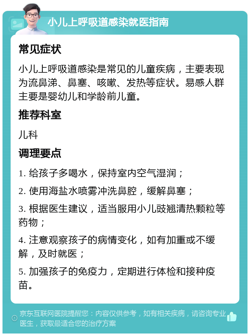 小儿上呼吸道感染就医指南 常见症状 小儿上呼吸道感染是常见的儿童疾病，主要表现为流鼻涕、鼻塞、咳嗽、发热等症状。易感人群主要是婴幼儿和学龄前儿童。 推荐科室 儿科 调理要点 1. 给孩子多喝水，保持室内空气湿润； 2. 使用海盐水喷雾冲洗鼻腔，缓解鼻塞； 3. 根据医生建议，适当服用小儿豉翘清热颗粒等药物； 4. 注意观察孩子的病情变化，如有加重或不缓解，及时就医； 5. 加强孩子的免疫力，定期进行体检和接种疫苗。