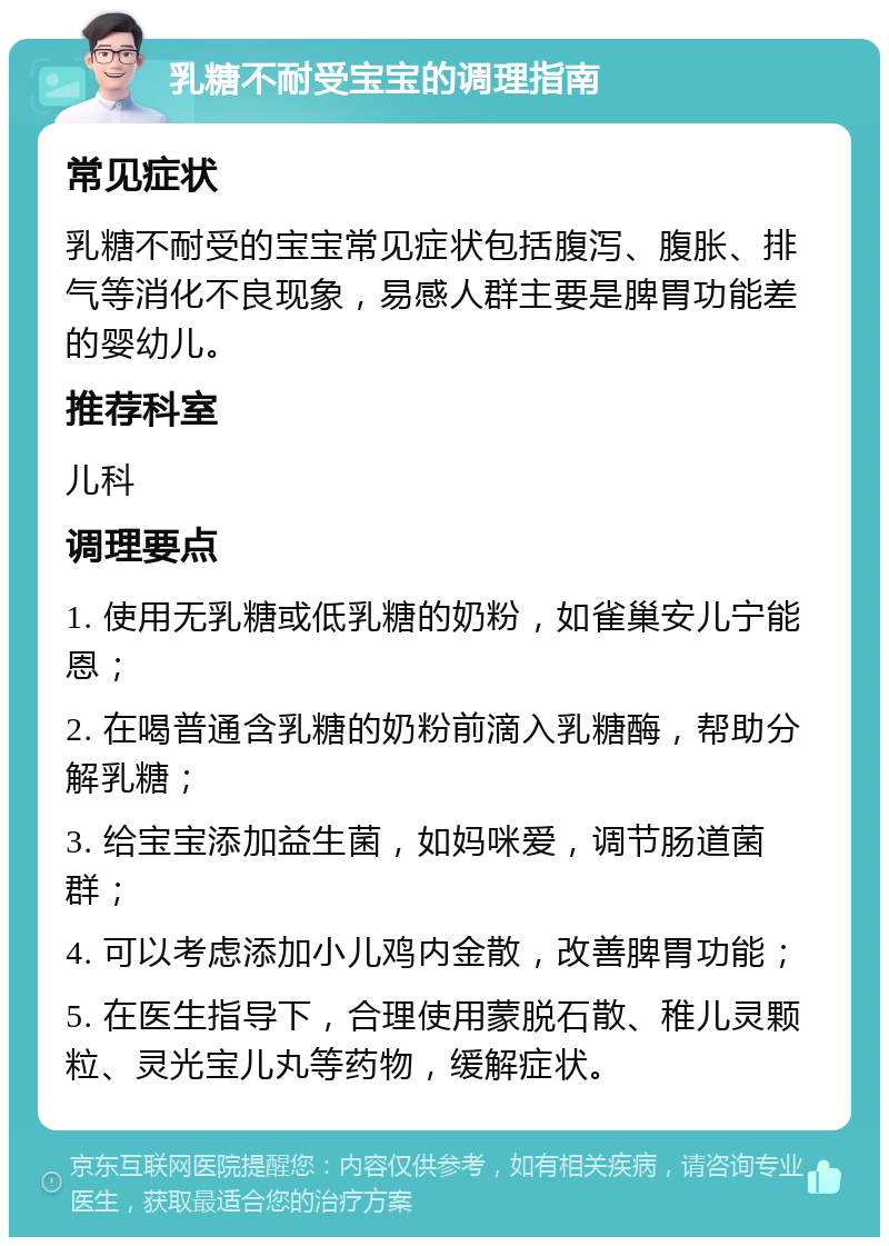 乳糖不耐受宝宝的调理指南 常见症状 乳糖不耐受的宝宝常见症状包括腹泻、腹胀、排气等消化不良现象，易感人群主要是脾胃功能差的婴幼儿。 推荐科室 儿科 调理要点 1. 使用无乳糖或低乳糖的奶粉，如雀巢安儿宁能恩； 2. 在喝普通含乳糖的奶粉前滴入乳糖酶，帮助分解乳糖； 3. 给宝宝添加益生菌，如妈咪爱，调节肠道菌群； 4. 可以考虑添加小儿鸡内金散，改善脾胃功能； 5. 在医生指导下，合理使用蒙脱石散、稚儿灵颗粒、灵光宝儿丸等药物，缓解症状。