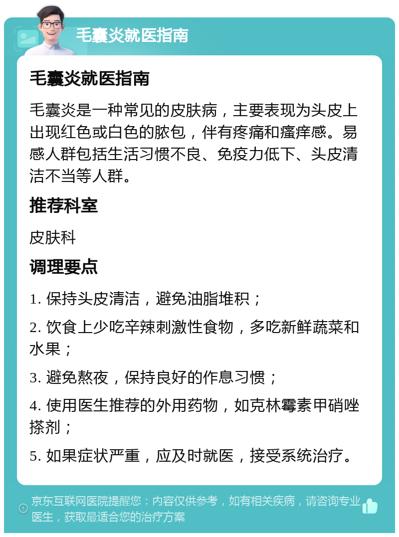 毛囊炎就医指南 毛囊炎就医指南 毛囊炎是一种常见的皮肤病，主要表现为头皮上出现红色或白色的脓包，伴有疼痛和瘙痒感。易感人群包括生活习惯不良、免疫力低下、头皮清洁不当等人群。 推荐科室 皮肤科 调理要点 1. 保持头皮清洁，避免油脂堆积； 2. 饮食上少吃辛辣刺激性食物，多吃新鲜蔬菜和水果； 3. 避免熬夜，保持良好的作息习惯； 4. 使用医生推荐的外用药物，如克林霉素甲硝唑搽剂； 5. 如果症状严重，应及时就医，接受系统治疗。