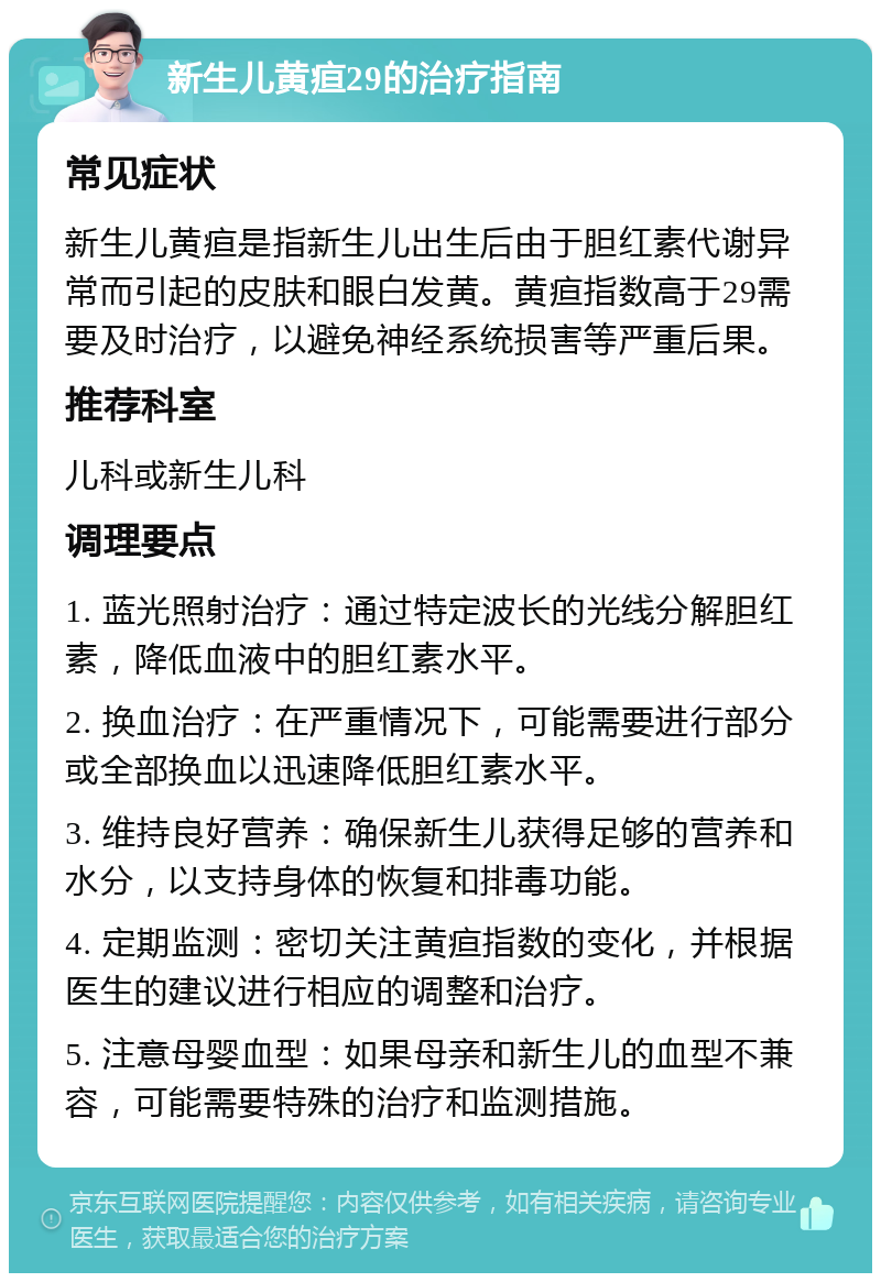 新生儿黄疸29的治疗指南 常见症状 新生儿黄疸是指新生儿出生后由于胆红素代谢异常而引起的皮肤和眼白发黄。黄疸指数高于29需要及时治疗，以避免神经系统损害等严重后果。 推荐科室 儿科或新生儿科 调理要点 1. 蓝光照射治疗：通过特定波长的光线分解胆红素，降低血液中的胆红素水平。 2. 换血治疗：在严重情况下，可能需要进行部分或全部换血以迅速降低胆红素水平。 3. 维持良好营养：确保新生儿获得足够的营养和水分，以支持身体的恢复和排毒功能。 4. 定期监测：密切关注黄疸指数的变化，并根据医生的建议进行相应的调整和治疗。 5. 注意母婴血型：如果母亲和新生儿的血型不兼容，可能需要特殊的治疗和监测措施。